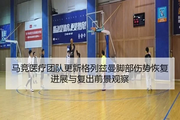马竞医疗团队更新格列兹曼脚部伤势恢复进展与复出前景观察