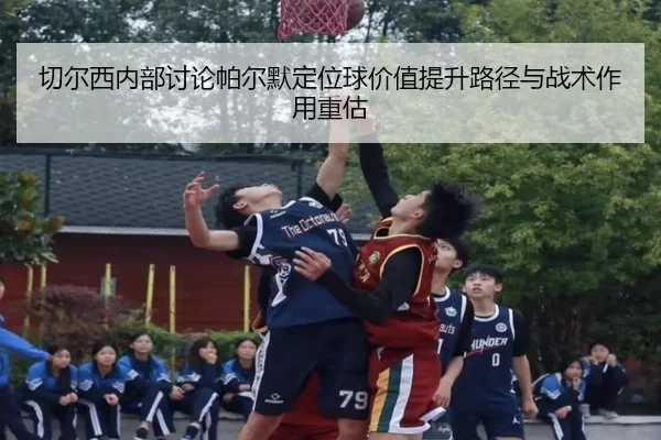 切尔西内部讨论帕尔默定位球价值提升路径与战术作用重估