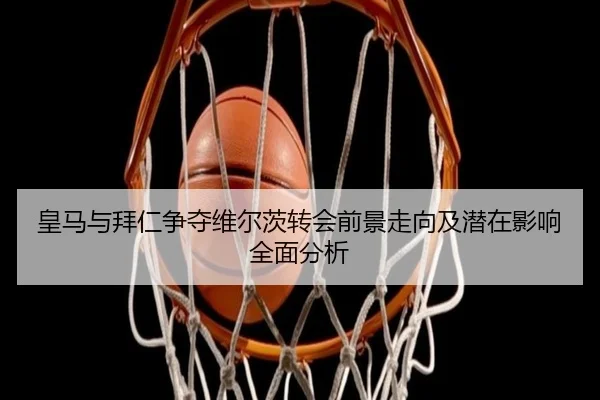 皇马与拜仁争夺维尔茨转会前景走向及潜在影响全面分析